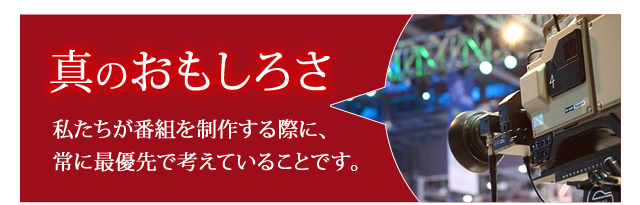 「真のおもしろさ」私たちが番組を制作する際に、常に最優先で考えていることです。